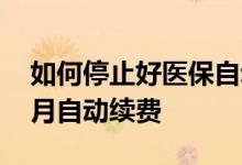 如何停止好医保自动续费 怎么取消好医保每月自动续费