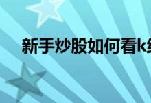 新手炒股如何看k线图 炒股k线图怎么看