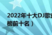 2022年十大DJ歌曲（2022最火dj歌曲排行榜前十名）
