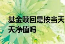 基金赎回是按当天的净值算 基金赎回是按当天净值吗