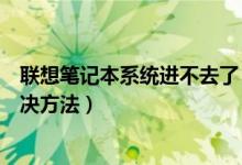 联想笔记本系统进不去了（联想笔记本电脑系统进不去的解决方法）