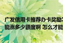 广发信用卡推荐办卡奖励怎么领取 请问广发信用卡普卡最高能涨多少额度啊 怎么才能提额啊