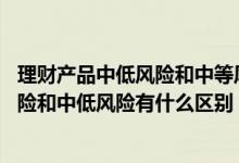 理财产品中低风险和中等风险有什么区别 理财产品中的中风险和中低风险有什么区别
