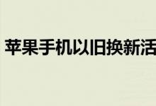 苹果手机以旧换新活动怎么样（活动靠谱吗）