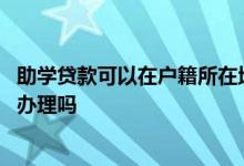助学贷款可以在户籍所在地办么 助学贷款只能在户籍所在地办理吗