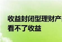 收益封闭型理财产品 封闭式理财产品为什么看不了收益