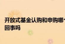 开放式基金认购和申购哪个好 开放式基金的认购和申购是一回事吗