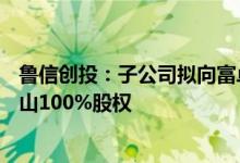鲁信创投：子公司拟向富卓磨料转让理研泰山47%与四砂泰山100%股权