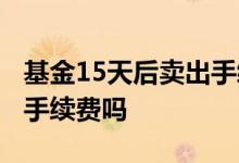 基金15天后卖出手续费 买基金15天后卖出要手续费吗