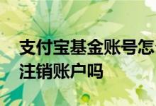 支付宝基金账号怎么注销 支付宝有基金可以注销账户吗