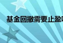 基金回撤需要止盈吗 基金回撤需要止盈吗