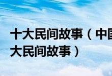 十大民间故事（中国十大著名民间传说中国四大民间故事）