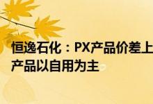 恒逸石化：PX产品价差上涨对公司具有积极意义公司的PTA产品以自用为主