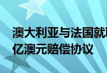 澳大利亚与法国就取消采购法国潜艇达成8.3亿澳元赔偿协议