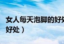 女人每天泡脚的好处和危害（女人每天泡脚的好处）