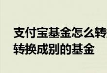 支付宝基金怎么转换成其他基金 基金几点能转换成别的基金