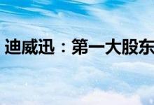 迪威迅：第一大股东拟协议转让10.62%股份