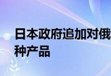 日本政府追加对俄罗斯制裁禁止向俄出口67种产品