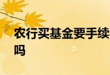 农行买基金要手续费吗 购买农行基金有费用吗