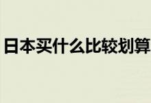 日本买什么比较划算（日本必买的50款单品）