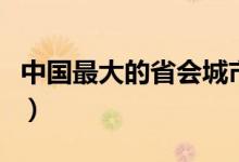 中国最大的省会城市（中国省会城市哪个最大）