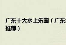广东十大水上乐园（广东水上世界哪里好玩好玩的水上乐园推荐）
