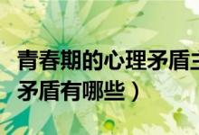 青春期的心理矛盾主要有哪些（青春期的心理矛盾有哪些）