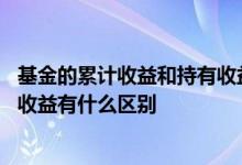 基金的累计收益和持有收益的区别 基金里的持有收益和累计收益有什么区别