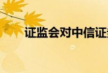 证监会对中信证券采取责令改正措施