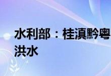 水利部：桂滇黔粤四省区15条河流发生超警洪水