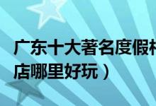广东十大著名度假村排行榜（广东度假山庄酒店哪里好玩）