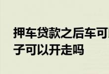 押车贷款之后车可以偷偷开走吗 押车贷款车子可以开走吗
