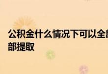 公积金什么情况下可以全部提出来 公积金什么情况下可以全部提取