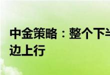 中金策略：整个下半年看市场路径可能并非单边上行