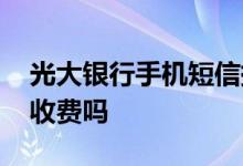 光大银行手机短信提醒收费吗 光大短信提醒收费吗
