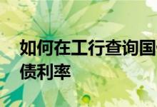 如何在工行查询国债利率 如何在工行查询国债利率