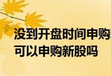 没到开盘时间申购新股有效吗 股票没有开盘可以申购新股吗