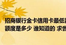 招商银行金卡信用卡最低额度多少 招商银行标准信用卡金卡额度是多少 谁知道的 求告知