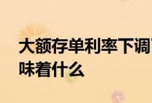 大额存单利率下调了吗 大额存单利率下降意味着什么
