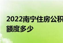 2022南宁住房公积金贷款额度是多少 首套房额度多少 
