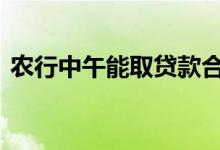 农行中午能取贷款合同吗 农行中午能办卡吗