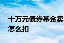 十万元债券基金卖出手续费 债券基金手续费怎么扣