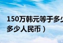 150万韩元等于多少人民币（150万韩元等于多少人民币）