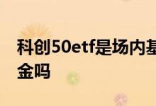 科创50etf是场内基金吗 科创50etf是场内基金吗