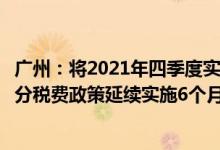 广州：将2021年四季度实施的制造业中小微企业延缓缴纳部分税费政策延续实施6个月