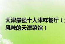 天津最强十大津味餐厅（天津津菜馆哪个好吃细数具有传统风味的天津菜馆）