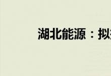 湖北能源：拟投建多个电站项目