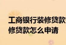 工商银行装修贷款需要什么条件 工商银行装修贷款怎么申请