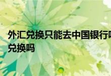 外汇兑换只能去中国银行吗 中国银行的外汇可以在其他银行兑换吗