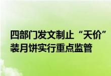 四部门发文制止“天价”月饼等现象对单价超过500元的盒装月饼实行重点监管